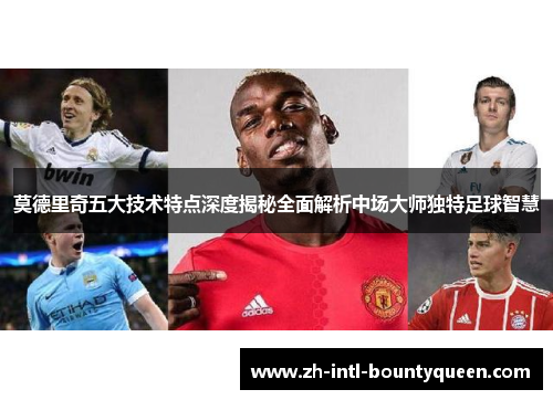 莫德里奇五大技术特点深度揭秘全面解析中场大师独特足球智慧 莫德里奇五大技术特点深度揭秘全面解析中场大师独特足球智慧