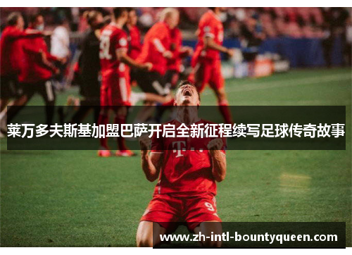 莱万多夫斯基加盟巴萨开启全新征程续写足球传奇故事 莱万多夫斯基加盟巴萨开启全新征程续写足球传奇故事