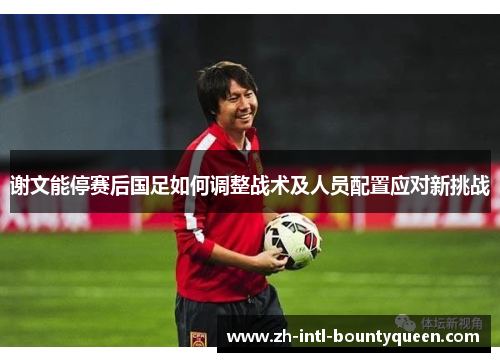 谢文能停赛后国足如何调整战术及人员配置应对新挑战