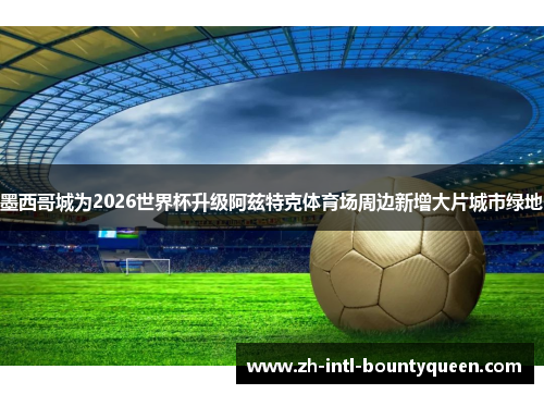 墨西哥城为2026世界杯升级阿兹特克体育场周边新增大片城市绿地 墨西哥城为2026世界杯升级阿兹特克体育场周边新增大片城市绿地