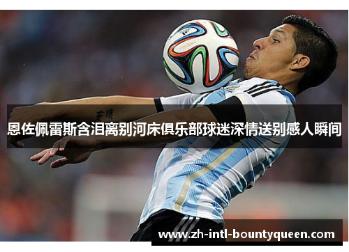 恩佐佩雷斯含泪离别河床俱乐部球迷深情送别感人瞬间 恩佐佩雷斯含泪离别河床俱乐部球迷深情送别感人瞬间