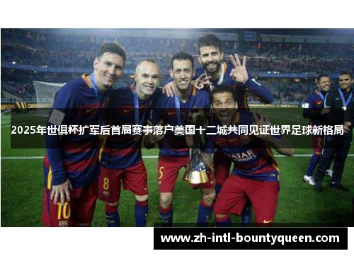 2025年世俱杯扩军后首届赛事落户美国十二城共同见证世界足球新格局