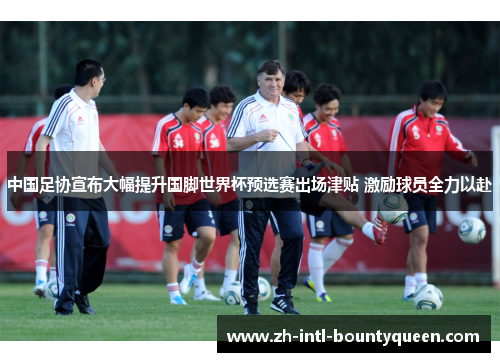 中国足协宣布大幅提升国脚世界杯预选赛出场津贴 激励球员全力以赴