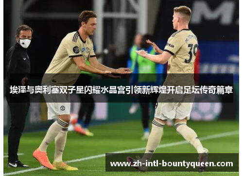埃泽与奥利塞双子星闪耀水晶宫引领新辉煌开启足坛传奇篇章